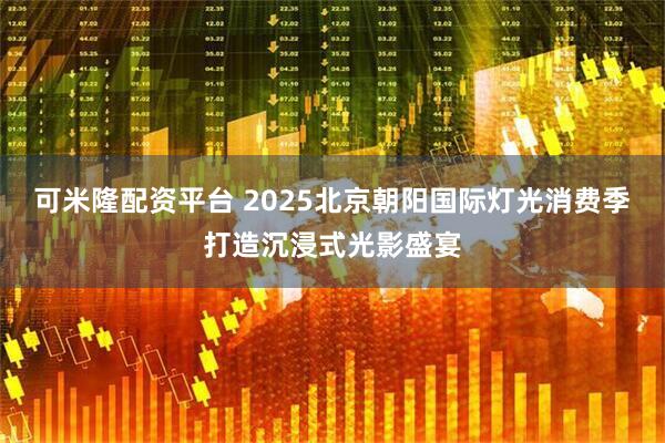 可米隆配资平台 2025北京朝阳国际灯光消费季打造沉浸式光影盛宴