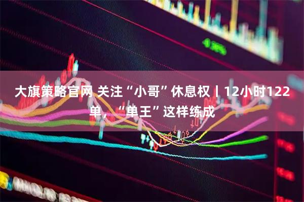 大旗策略官网 关注“小哥”休息权丨12小时122单，“单王”这样练成
