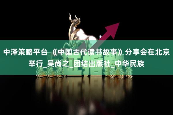 中泽策略平台 《中国古代读书故事》分享会在北京举行_吴尚之_团结出版社_中华民族