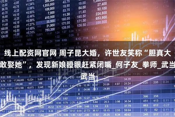 线上配资网官网 周子昆大婚，许世友笑称“胆真大敢娶她”，发现新娘瞪眼赶紧闭嘴_何子友_拳师_武当
