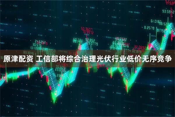 原津配资 工信部将综合治理光伏行业低价无序竞争