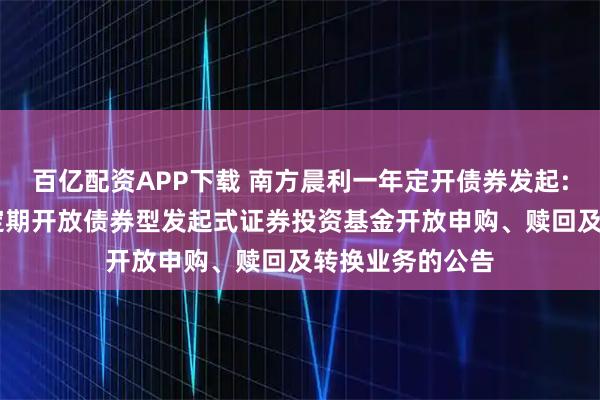 百亿配资APP下载 南方晨利一年定开债券发起: 南方晨利一年定期开放债券型发起式证券投资基金开放申购、赎回及转换业务的公告