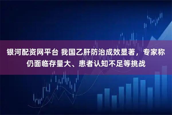 银河配资网平台 我国乙肝防治成效显著，专家称仍面临存量大、患者认知不足等挑战