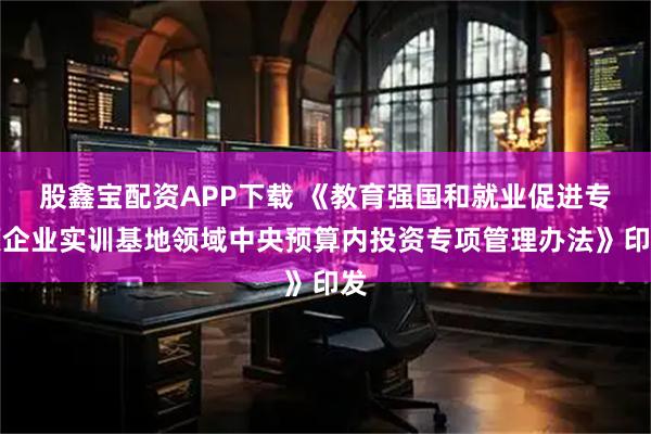 股鑫宝配资APP下载 《教育强国和就业促进专项企业实训基地领域中央预算内投资专项管理办法》印发