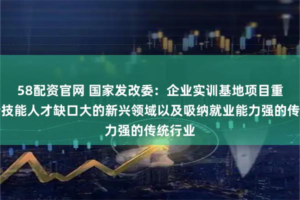 58配资官网 国家发改委：企业实训基地项目重点支持技能人才缺口大的新兴领域以及吸纳就业能力强的传统行业