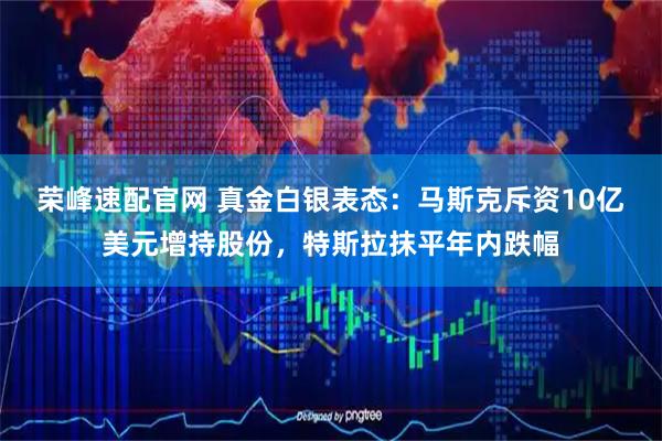 荣峰速配官网 真金白银表态:马斯克斥资10亿美元增持股份,特斯拉抹平年内跌幅