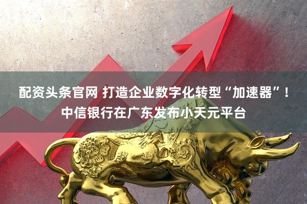 配资头条官网 打造企业数字化转型“加速器”!中信银行在广东发布小天元平台