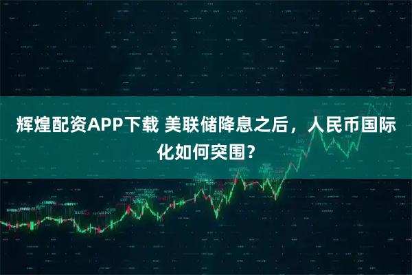 辉煌配资APP下载 美联储降息之后，人民币国际化如何突围？