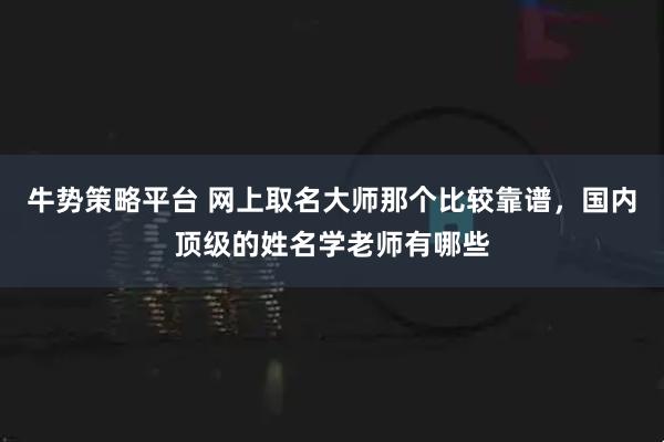 牛势策略平台 网上取名大师那个比较靠谱，国内顶级的姓名学老师有哪些