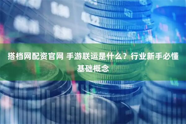 搭档网配资官网 手游联运是什么?行业新手必懂基础概念