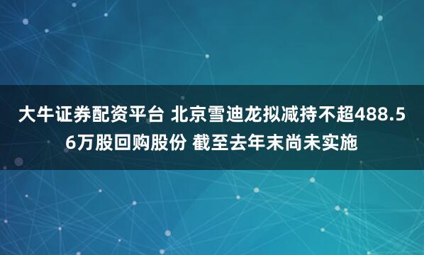 大牛证券配资平台 北京雪迪龙拟减持不超488.56万股回购股份 截至去年末尚未实施