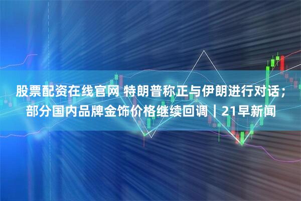 股票配资在线官网 特朗普称正与伊朗进行对话；部分国内品牌金饰价格继续回调｜21早新闻