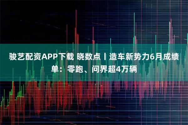骏艺配资APP下载 晓数点丨造车新势力6月成绩单：零跑、问界超4万辆