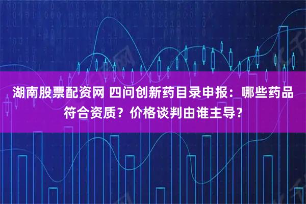 湖南股票配资网 四问创新药目录申报：哪些药品符合资质？价格谈判由谁主导？