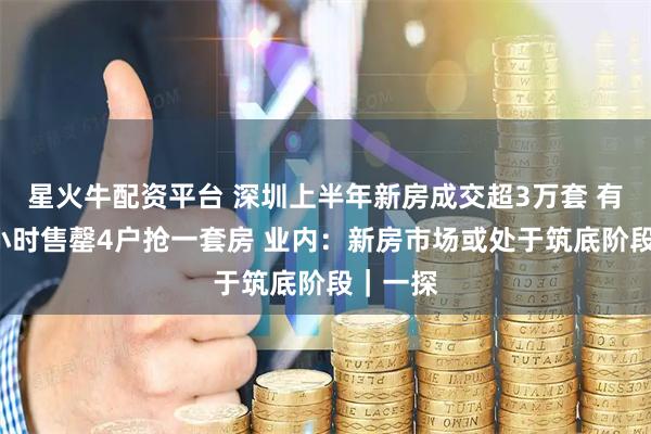 星火牛配资平台 深圳上半年新房成交超3万套 有楼盘1小时售罄4户抢一套房 业内：新房市场或处于筑底阶段｜一探