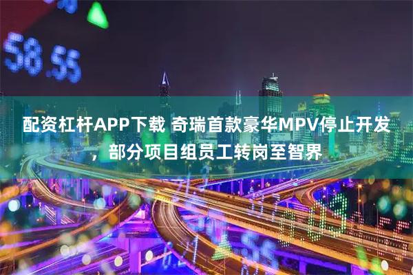 配资杠杆APP下载 奇瑞首款豪华MPV停止开发，部分项目组员工转岗至智界