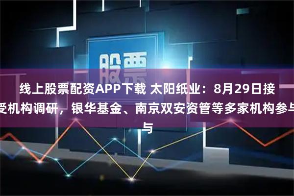 线上股票配资APP下载 太阳纸业：8月29日接受机构调研，银华基金、南京双安资管等多家机构参与