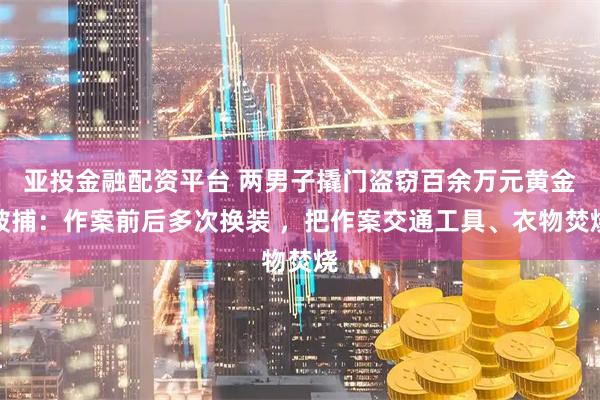 亚投金融配资平台 两男子撬门盗窃百余万元黄金被捕：作案前后多次换装 ，把作案交通工具、衣物焚烧