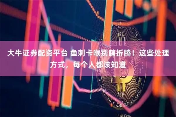 大牛证券配资平台 鱼刺卡喉别瞎折腾！这些处理方式，每个人都该知道