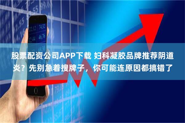 股票配资公司APP下载 妇科凝胶品牌推荐阴道炎？先别急着搜牌子，你可能连原因都搞错了