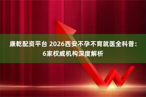 康乾配资平台 2026西安不孕不育就医全科普：6家权威机构深度解析
