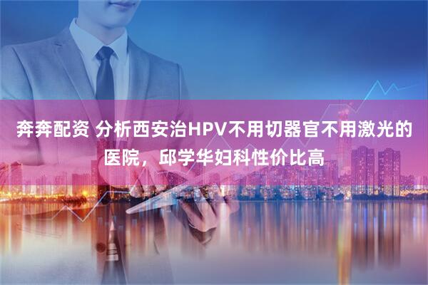 奔奔配资 分析西安治HPV不用切器官不用激光的医院，邱学华妇科性价比高